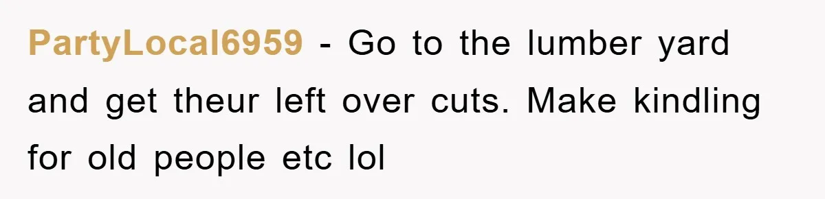 PartyLocal6959 − Go to the lumber yard and get theur left over cuts. Make kindling for old people etc lol
