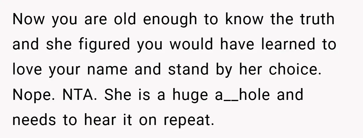 Now you are old enough to know the truth and she figured you would have learned to love your name and stand by her choice. Nope. NTA. She is a...