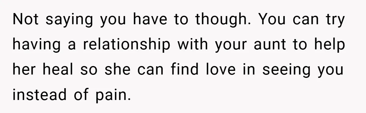 Not saying you have to though. You can try having a relationship with your aunt to help her heal so she can find love in seeing you instead of pain.