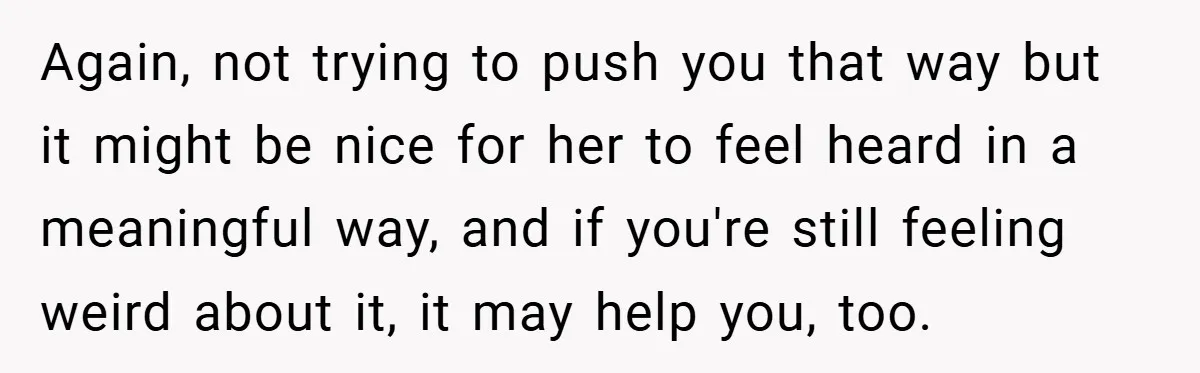 Again, not trying to push you that way but it might be nice for her to feel heard in a meaningful way, and if you're still feeling weird about it,...