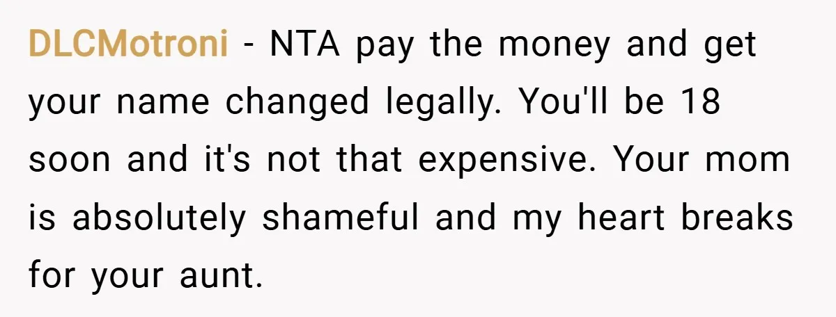 DLCMotroni − NTA pay the money and get your name changed legally. You'll be 18 soon and it's not that expensive. Your mom is absolutely shameful and my heart breaks...