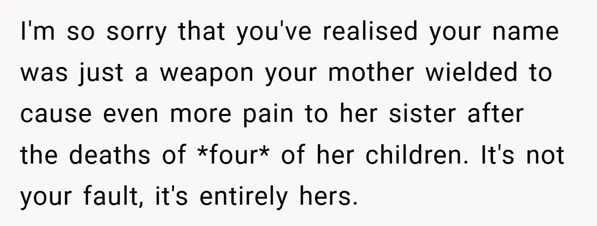 I'm so sorry that you've realised your name was just a weapon your mother wielded to cause even more pain to her sister after the deaths of *four* of her...