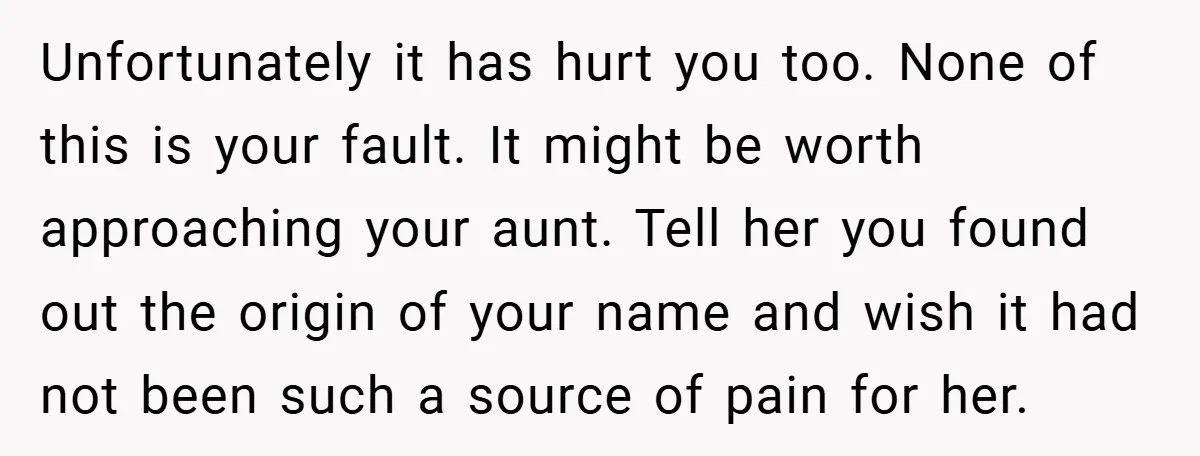 Unfortunately it has hurt you too. None of this is your fault. It might be worth approaching your aunt. Tell her you found out the origin of your name and...
