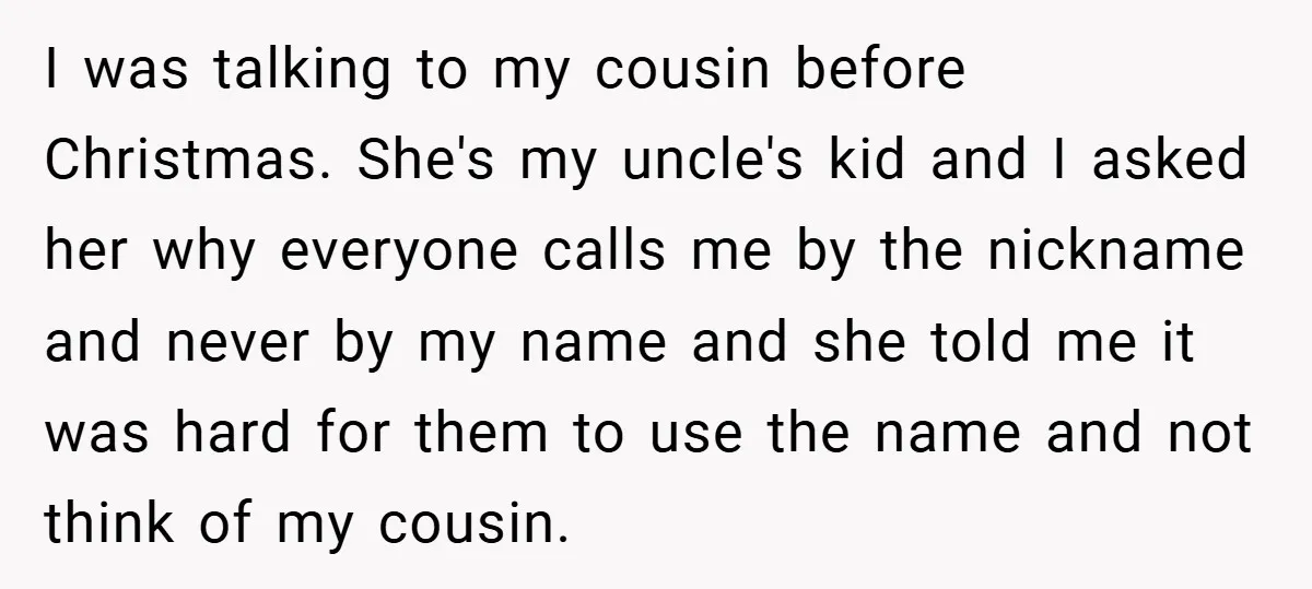 I was talking to my cousin before Christmas. She's my uncle's kid and I asked her why everyone calls me by the nickname and never by my name and she...