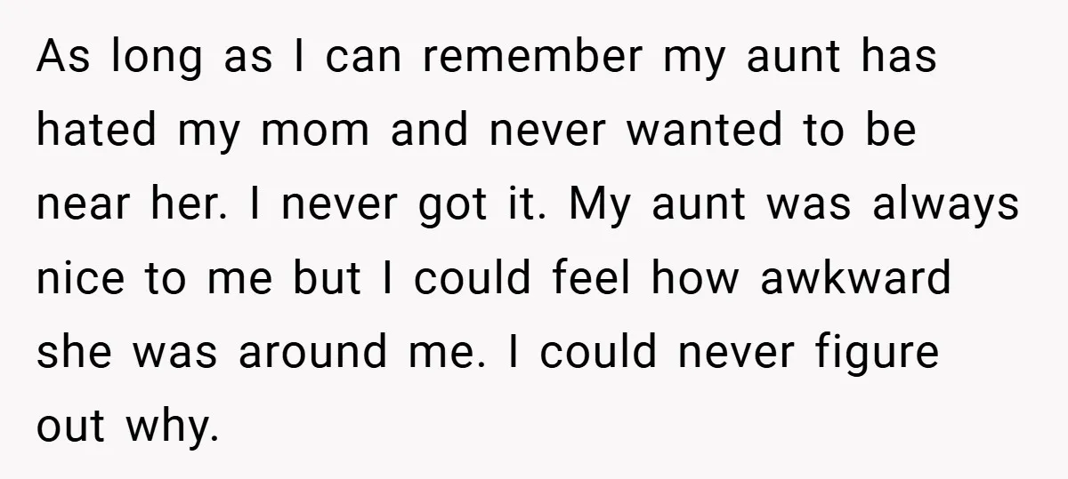As long as I can remember my aunt has hated my mom and never wanted to be near her. I never got it. My aunt was always nice to me...