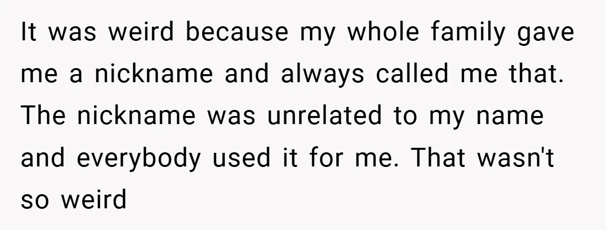 It was weird because my whole family gave me a nickname and always called me that. The nickname was unrelated to my name and everybody used it for me. That...