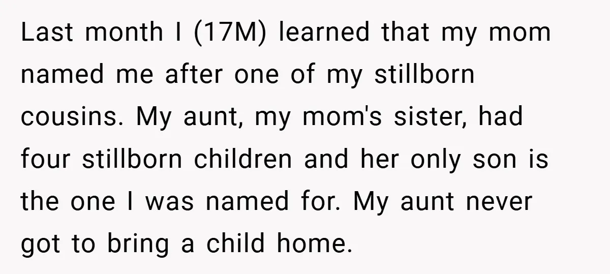 Last month I (17M) learned that my mom named me after one of my stillborn cousins. My aunt, my mom's sister, had four stillborn children and her only son is...