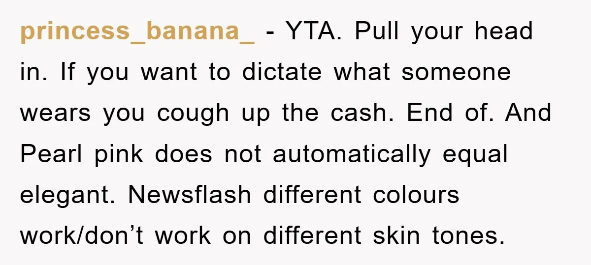 princess_banana_ − YTA. Pull your head in. If you want to dictate what someone wears you cough up the cash. End of. And Pearl pink does not automatically equal elegant....