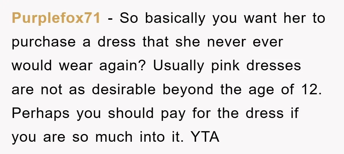 Purplefox71 − So basically you want her to purchase a dress that she never ever would wear again? Usually pink dresses are not as desirable beyond the age of 12....