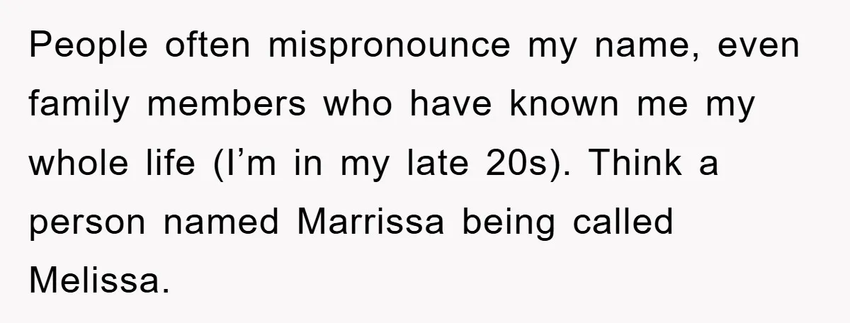 People often mispronounce my name, even family members who have known me my whole life (I’m in my late 20s). Think a person named Marrissa being called Melissa.