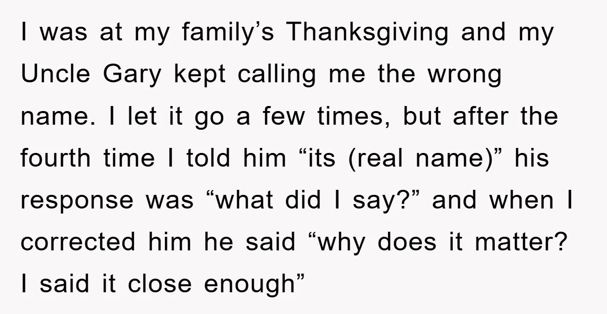 I was at my family’s Thanksgiving and my Uncle Gary kept calling me the wrong name. I let it go a few times, but after the fourth time I told...