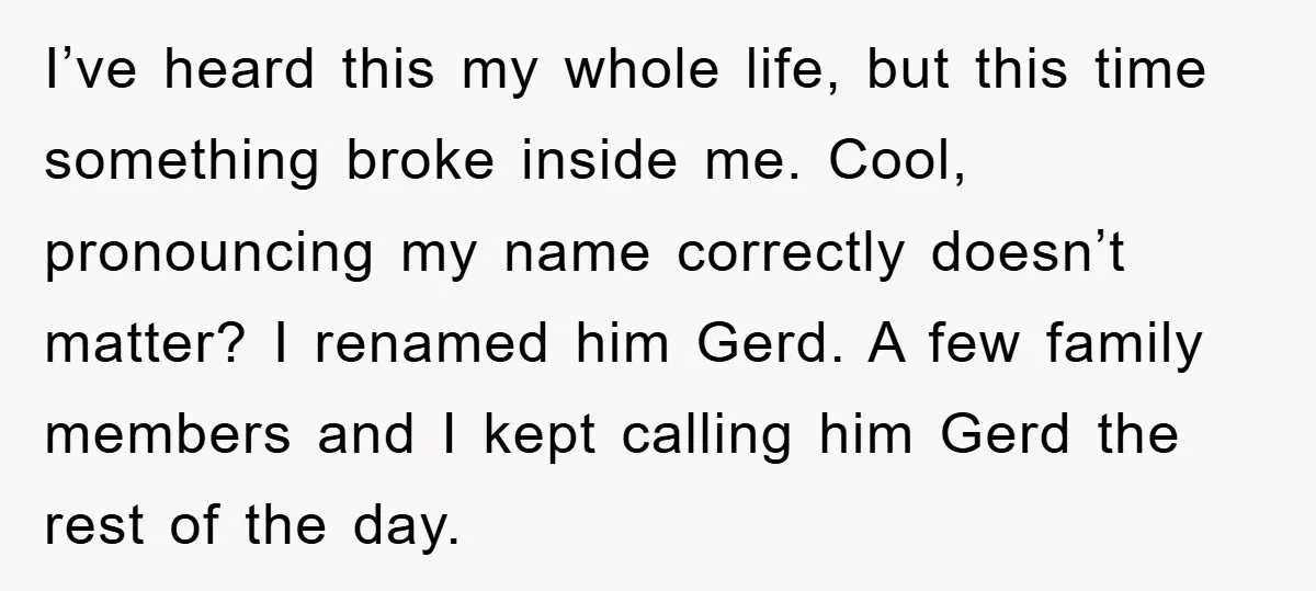 I’ve heard this my whole life, but this time something broke inside me. Cool, pronouncing my name correctly doesn’t matter? I renamed him Gerd. A few family members and I...