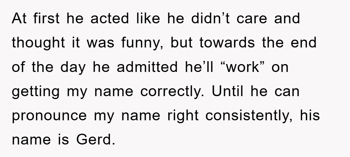 At first he acted like he didn’t care and thought it was funny, but towards the end of the day he admitted he’ll “work” on getting my name correctly. Until...