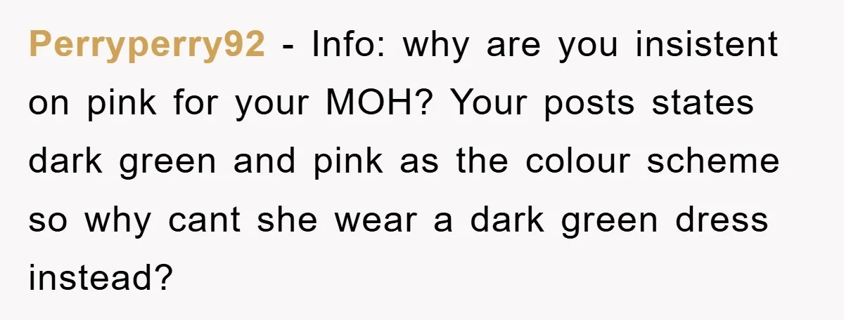 Perryperry92 − Info: why are you insistent on pink for your MOH? Your posts states dark green and pink as the colour scheme so why cant she wear a dark...