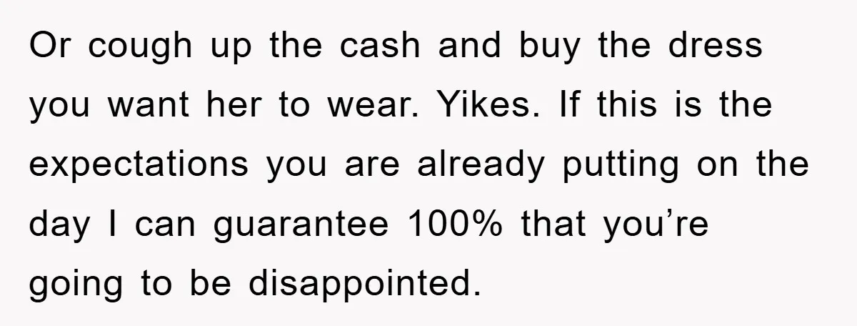 Or cough up the cash and buy the dress you want her to wear. Yikes. If this is the expectations you are already putting on the day I can guarantee...