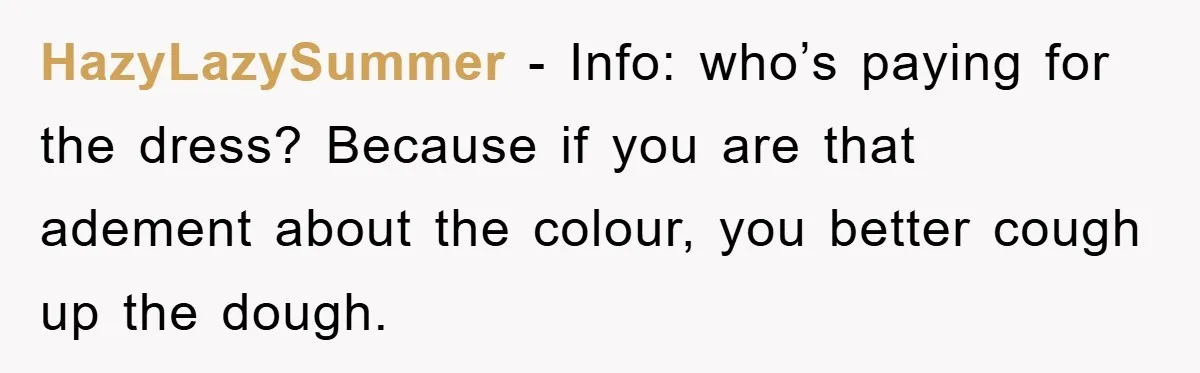 HazyLazySummer − Info: who’s paying for the dress? Because if you are that adement about the colour, you better cough up the dough.