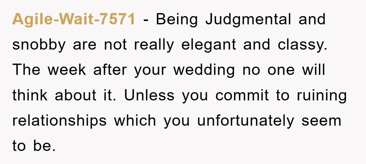 Agile-Wait-7571 − Being Judgmental and snobby are not really elegant and classy. The week after your wedding no one will think about it. Unless you commit to ruining relationships which...