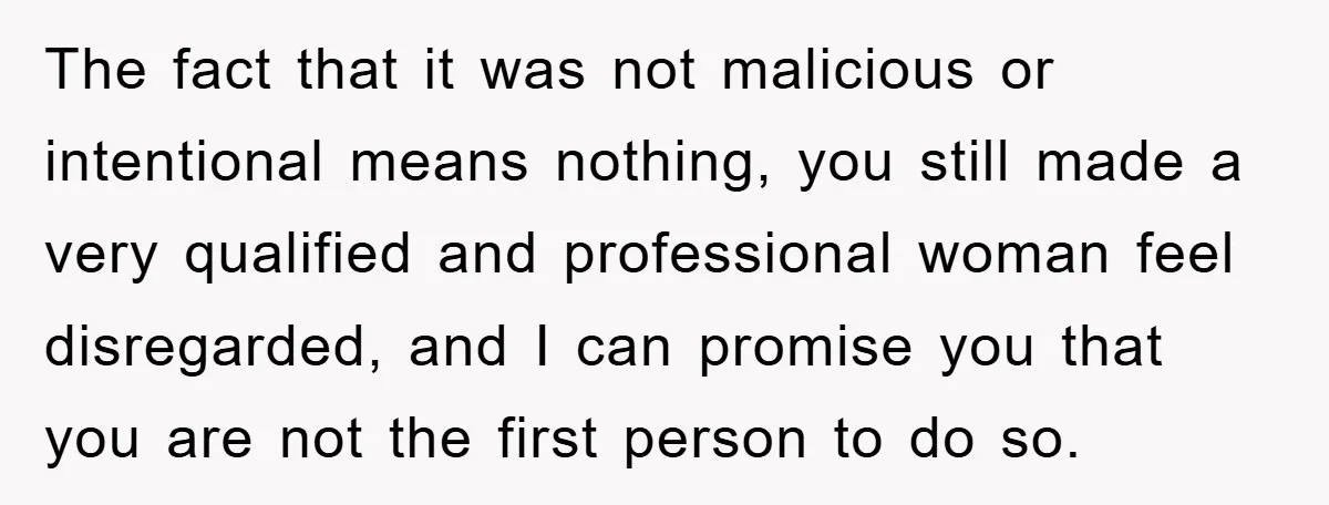 The fact that it was not malicious or intentional means nothing, you still made a very qualified and professional woman feel disregarded, and I can promise you that you are...