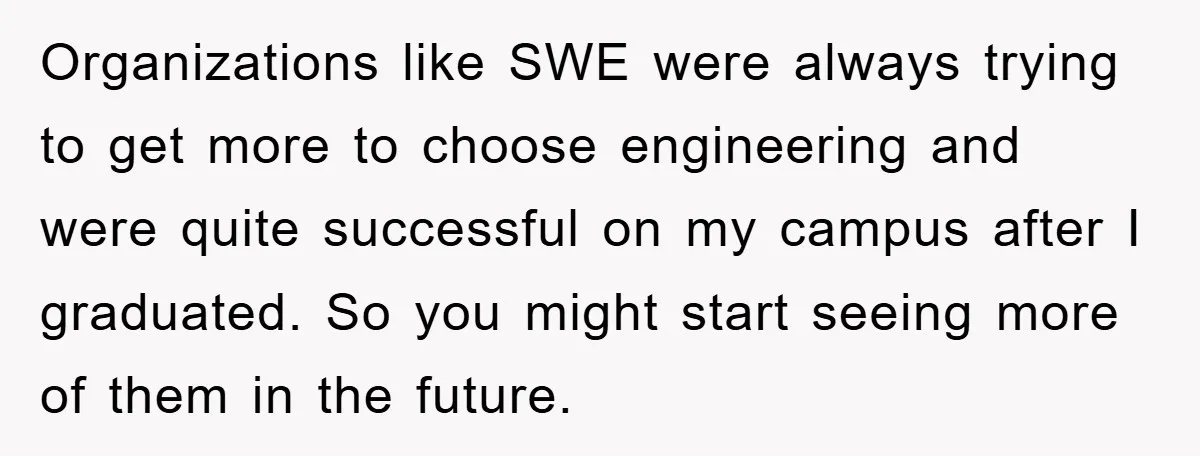 Organizations like SWE were always trying to get more to choose engineering and were quite successful on my campus after I graduated. So you might start seeing more of them...