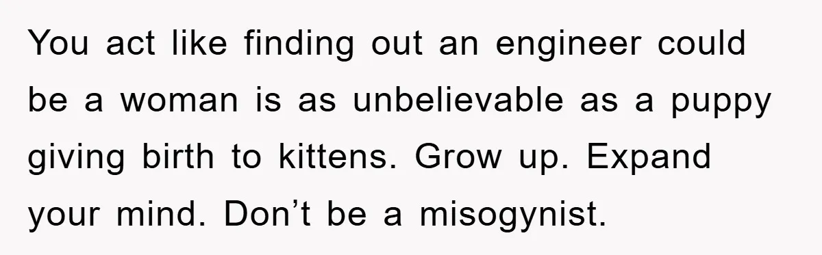 You act like finding out an engineer could be a woman is as unbelievable as a puppy giving birth to kittens. Grow up. Expand your mind. Don’t be a misogynist.