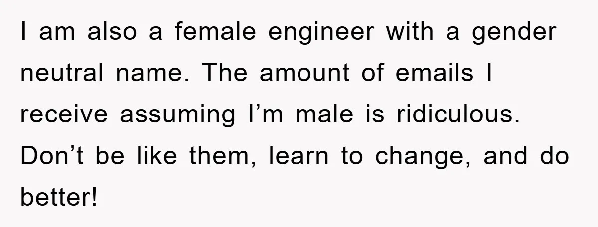 I am also a female engineer with a gender neutral name. The amount of emails I receive assuming I’m male is ridiculous. Don’t be like them, learn to change, and...