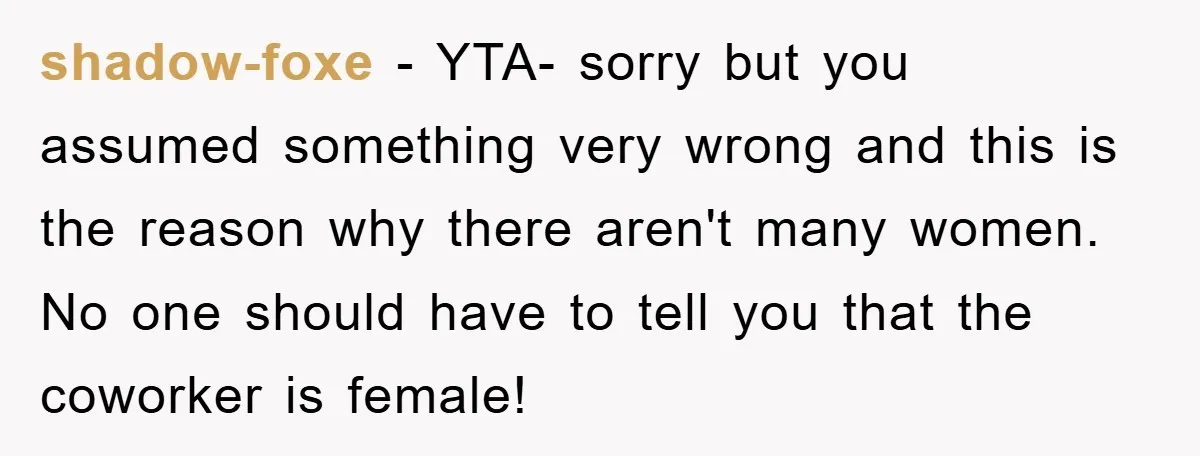 shadow-foxe - YTA- sorry but you assumed something very wrong and this is the reason why there aren't many women. No one should have to tell you that the coworker...
