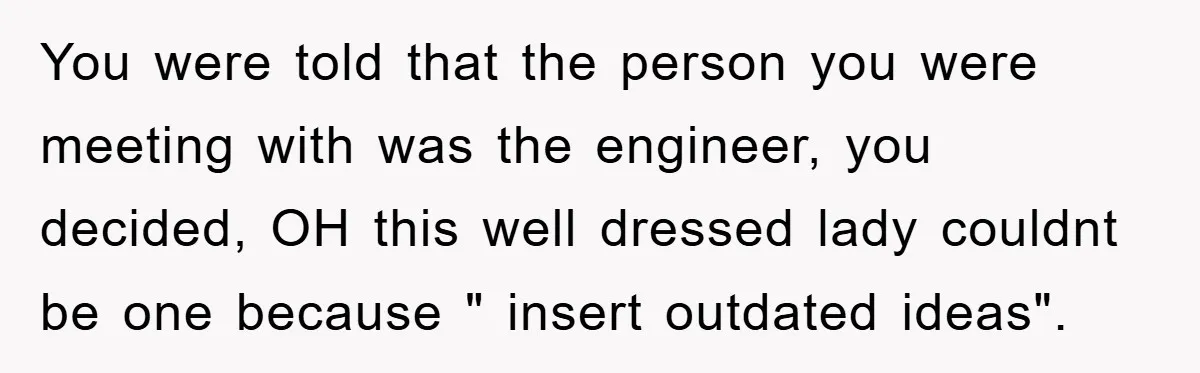 You were told that the person you were meeting with was the engineer, you decided, OH this well dressed lady couldnt be one because " insert outdated ideas".