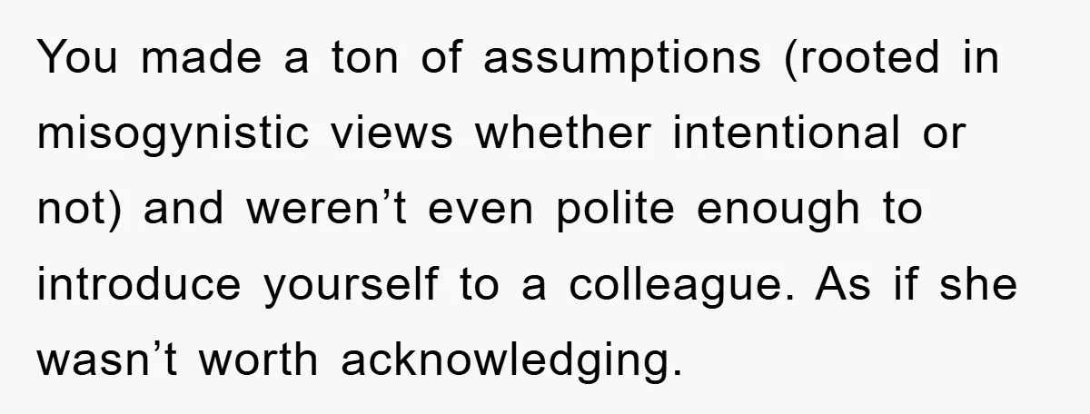 You made a ton of assumptions (rooted in misogynistic views whether intentional or not) and weren’t even polite enough to introduce yourself to a colleague. As if she wasn’t worth...