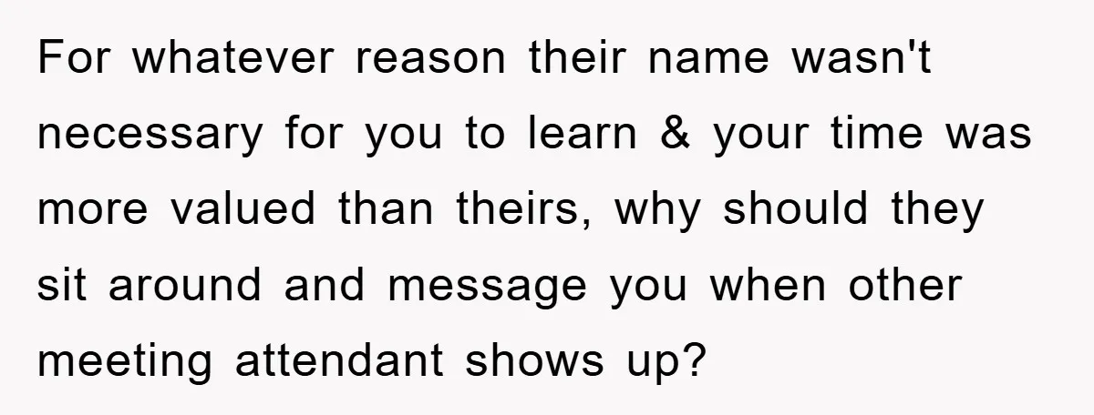 For whatever reason their name wasn't necessary for you to learn & your time was more valued than theirs, why should they sit around and message you when other meeting...
