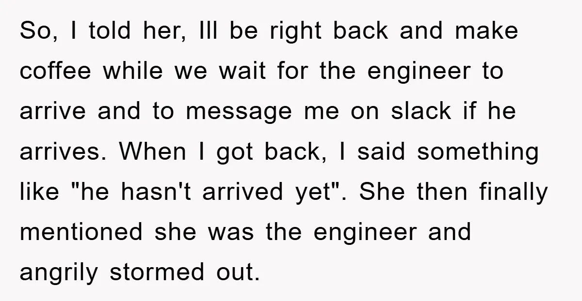 So, I told her, Ill be right back and make coffee while we wait for the engineer to arrive and to message me on slack if he arrives. When I...