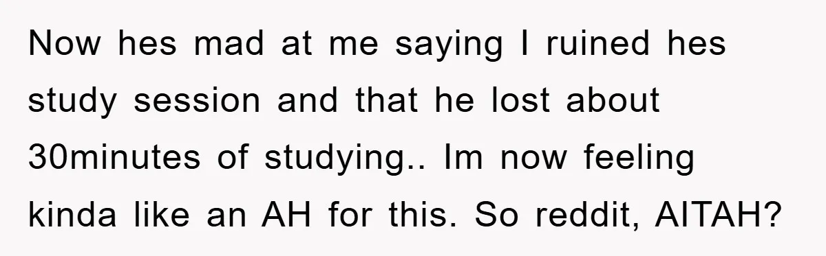 Now hes mad at me saying I ruined hes study session and that he lost about 30minutes of studying.. Im now feeling kinda like an AH for this. So reddit,...