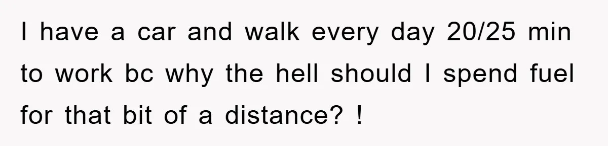 I have a car and walk every day 20/25 min to work bc why the hell should I spend fuel for that bit of a distance? !