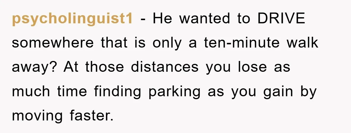 psycholinguist1 − He wanted to DRIVE somewhere that is only a ten-minute walk away? At those distances you lose as much time finding parking as you gain by moving faster.