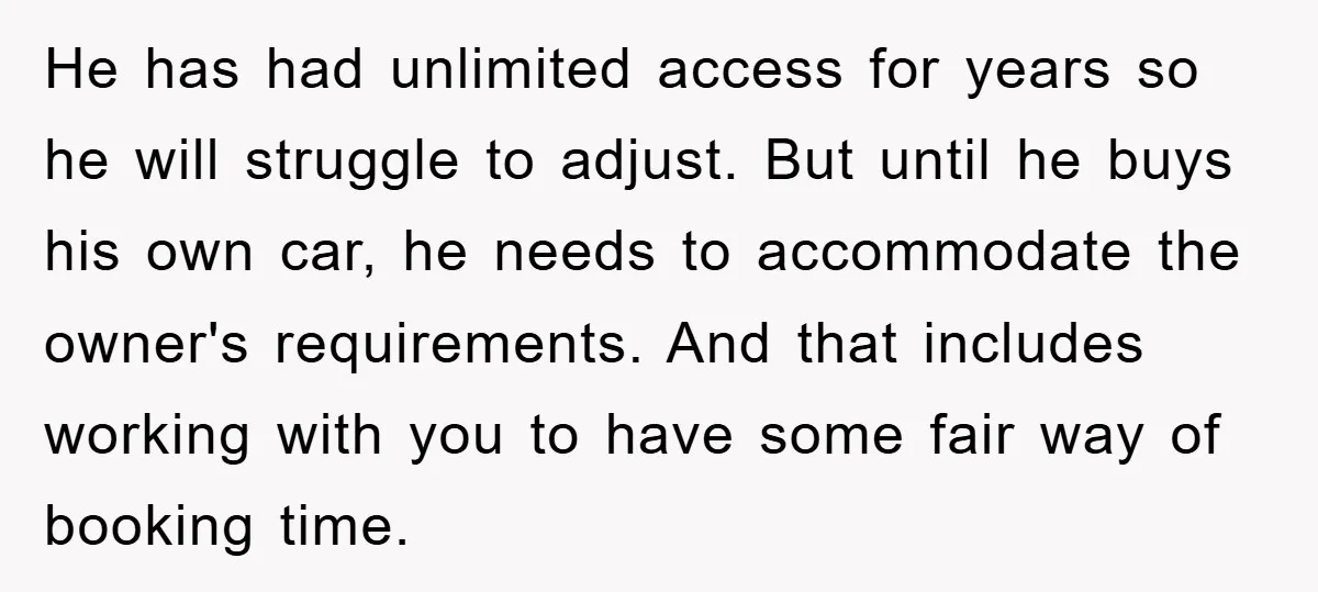 He has had unlimited access for years so he will struggle to adjust. But until he buys his own car, he needs to accommodate the owner's requirements. And that includes...