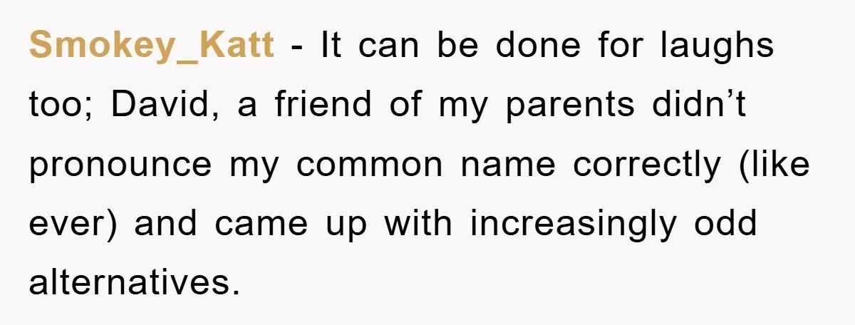 Smokey_Katt − It can be done for laughs too; David, a friend of my parents didn’t pronounce my common name correctly (like ever) and came up with increasingly odd alternatives.