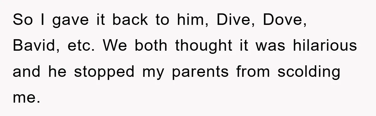 So I gave it back to him, Dive, Dove, Bavid, etc. We both thought it was hilarious and he stopped my parents from scolding me.