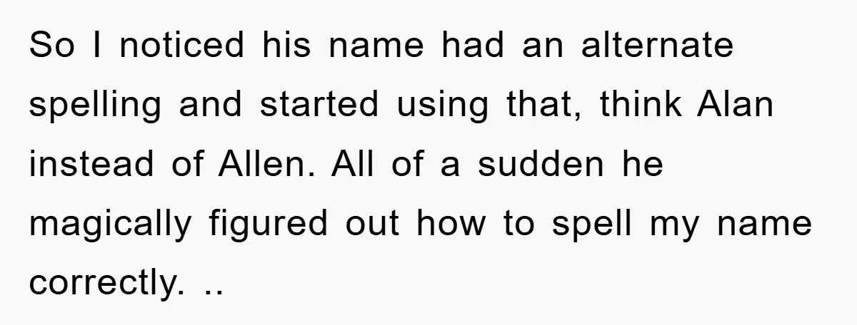 So I noticed his name had an alternate spelling and started using that, think Alan instead of Allen. All of a sudden he magically figured out how to spell my...