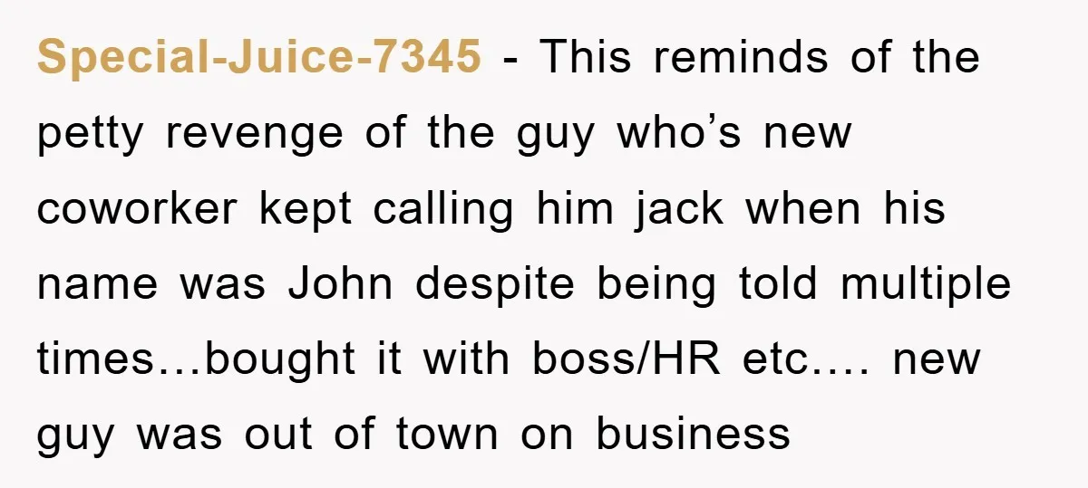 Special-Juice-7345 − This reminds of the petty revenge of the guy who’s new coworker kept calling him jack when his name was John despite being told multiple times…bought it with...