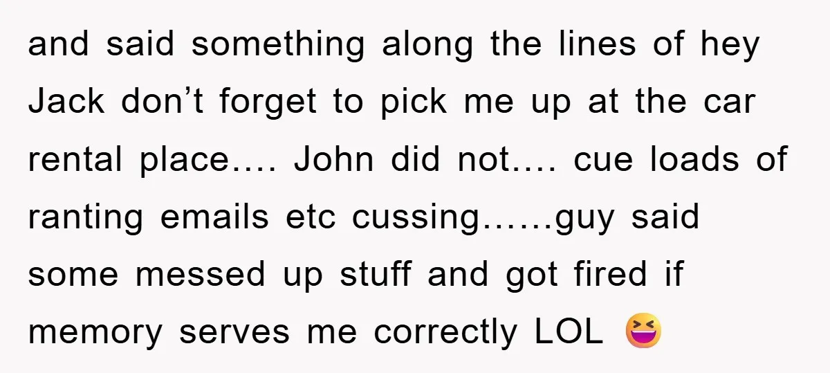 and said something along the lines of hey Jack don’t forget to pick me up at the car rental place…. John did not…. cue loads of ranting emails etc cussing……guy...