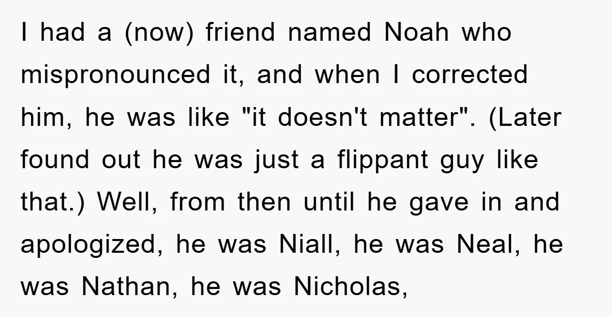 I had a (now) friend named Noah who mispronounced it, and when I corrected him, he was like "it doesn't matter". (Later found out he was just a flippant guy...