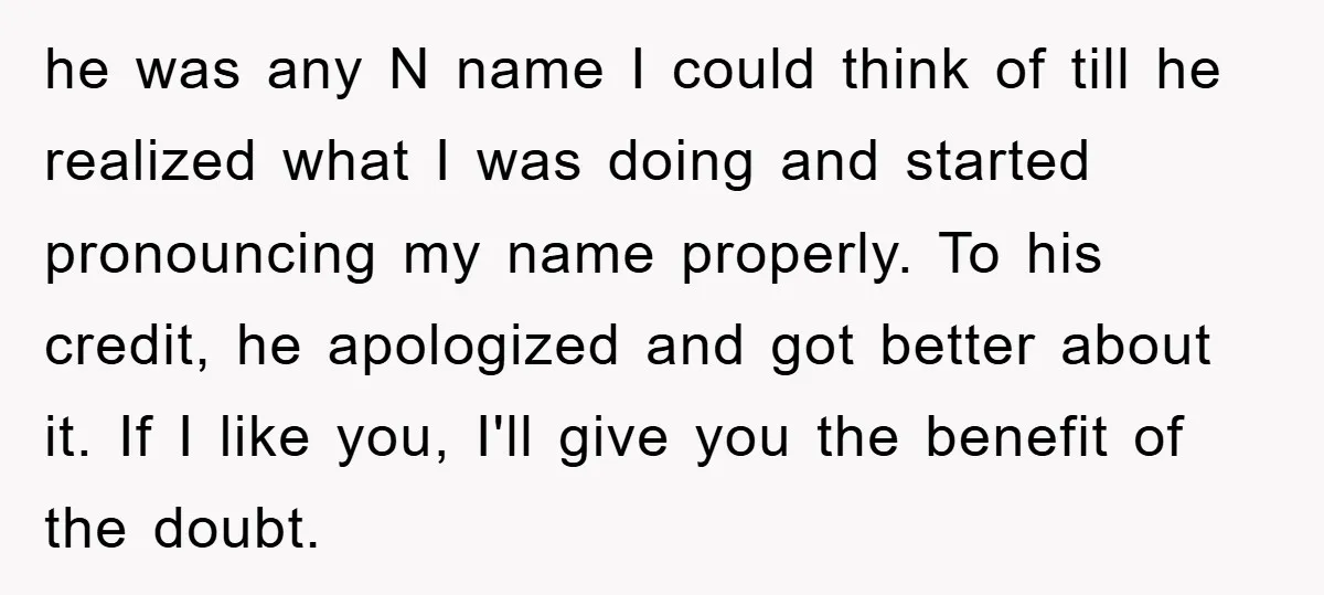 he was any N name I could think of till he realized what I was doing and started pronouncing my name properly. To his credit, he apologized and got better...