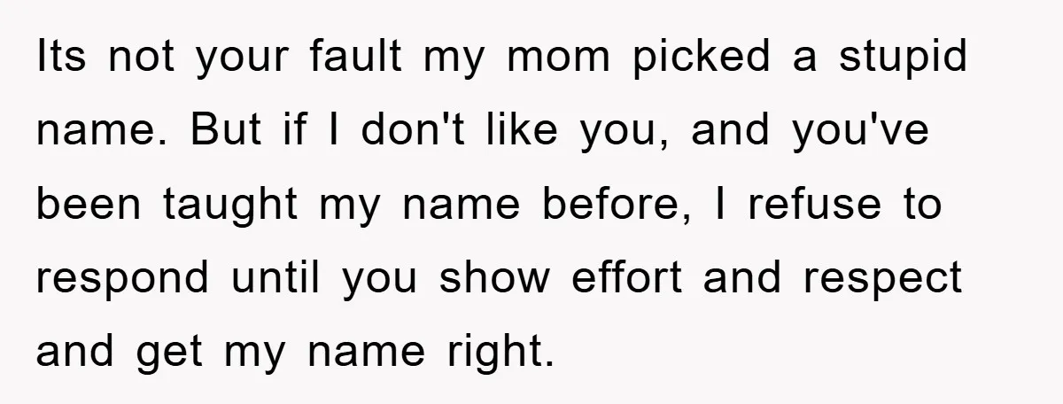 Its not your fault my mom picked a stupid name. But if I don't like you, and you've been taught my name before, I refuse to respond until you show...