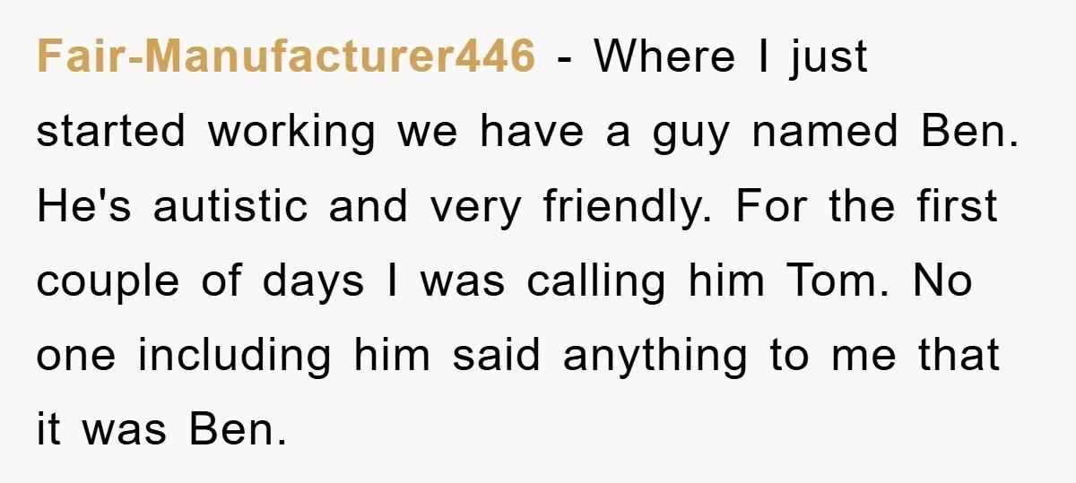 Fair-Manufacturer446 − Where I just started working we have a guy named Ben. He's autistic and very friendly. For the first couple of days I was calling him Tom. No...