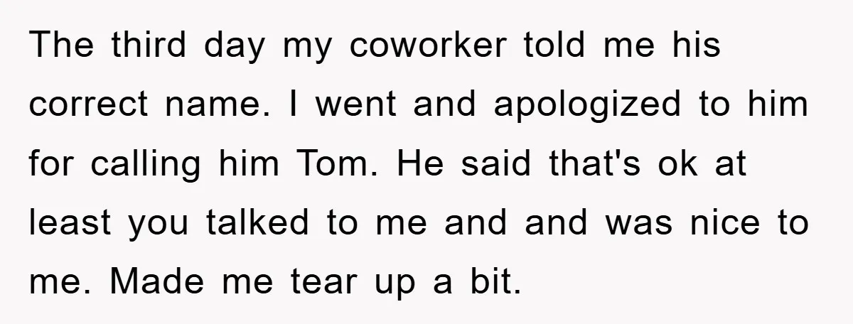 The third day my coworker told me his correct name. I went and apologized to him for calling him Tom. He said that's ok at least you talked to me...