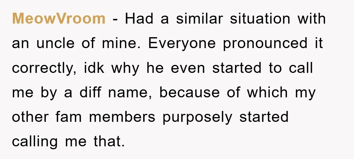 MeowVroom − Had a similar situation with an uncle of mine. Everyone pronounced it correctly, idk why he even started to call me by a diff name, because of which...