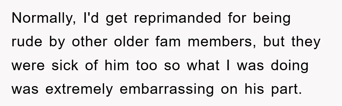 Normally, I'd get reprimanded for being rude by other older fam members, but they were sick of him too so what I was doing was extremely embarrassing on his part.