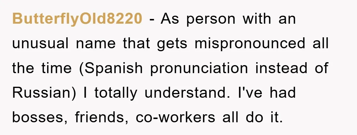 ButterflyOld8220 − As person with an unusual name that gets mispronounced all the time (Spanish pronunciation instead of Russian) I totally understand. I've had bosses, friends, co-workers all do it.