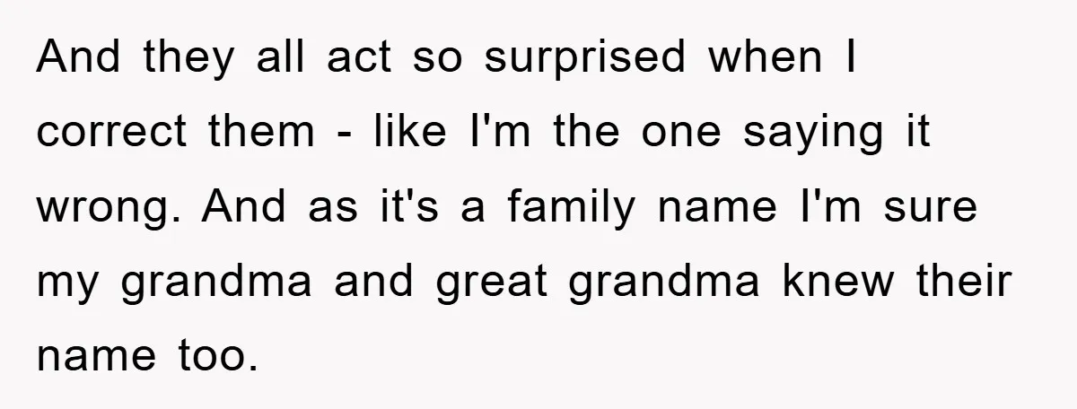 And they all act so surprised when I correct them - like I'm the one saying it wrong. And as it's a family name I'm sure my grandma and great...