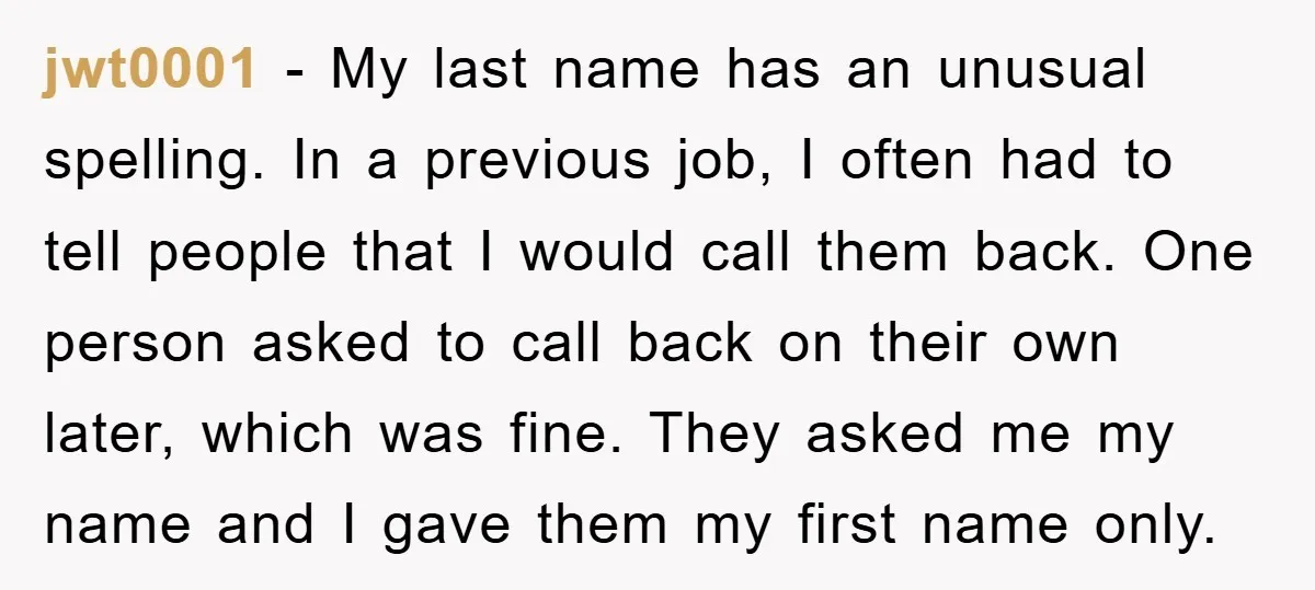jwt0001 − My last name has an unusual spelling. In a previous job, I often had to tell people that I would call them back. One person asked to call...