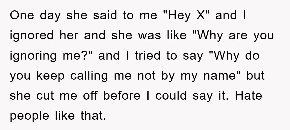 One day she said to me "Hey X" and I ignored her and she was like "Why are you ignoring me?" and I tried to say "Why do you keep...